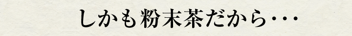 しかも粉末茶だから･･･